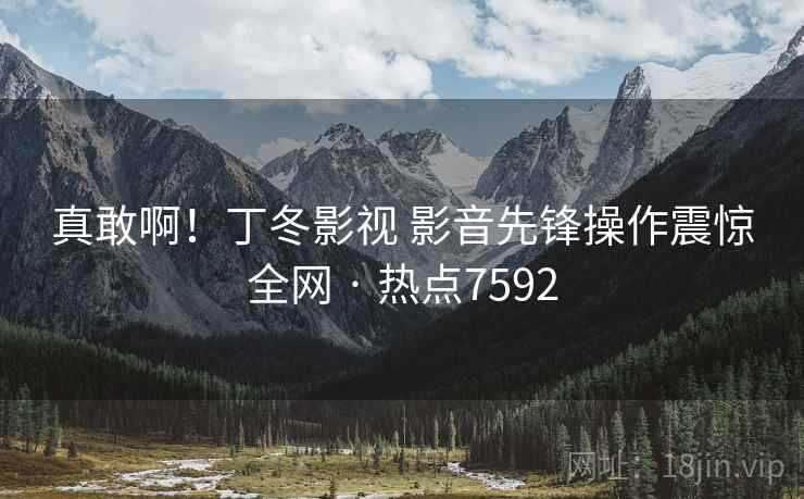 真敢啊!丁冬影视 影音先锋操作震惊全网 · 热点7592