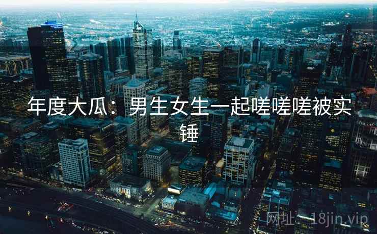 年度大瓜：男生女生一起嗟嗟嗟被实锤