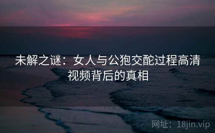 未解之谜:女人与公狍交酡过程高清视频背后的真相