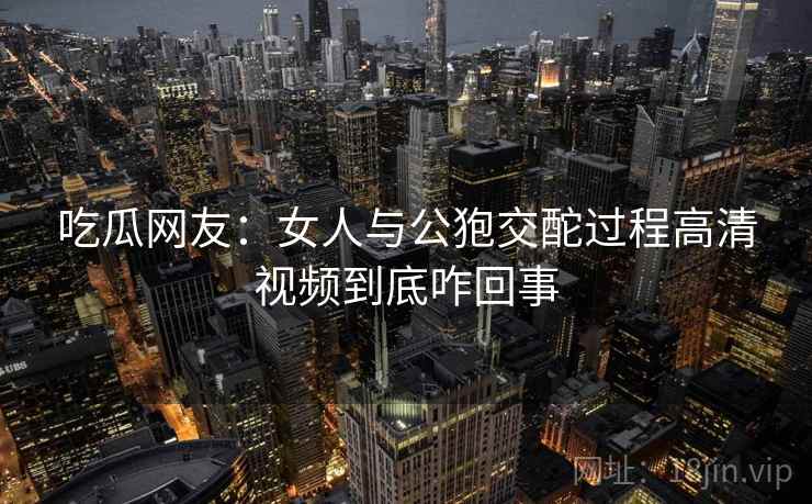 吃瓜网友:女人与公狍交酡过程高清视频到底咋回事 第1张 吃瓜网友:女人与公狍交酡过程高清视频到底咋回事 第1张
