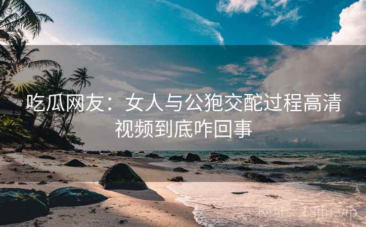 吃瓜网友:女人与公狍交酡过程高清视频到底咋回事 第2张 吃瓜网友:女人与公狍交酡过程高清视频到底咋回事 第2张