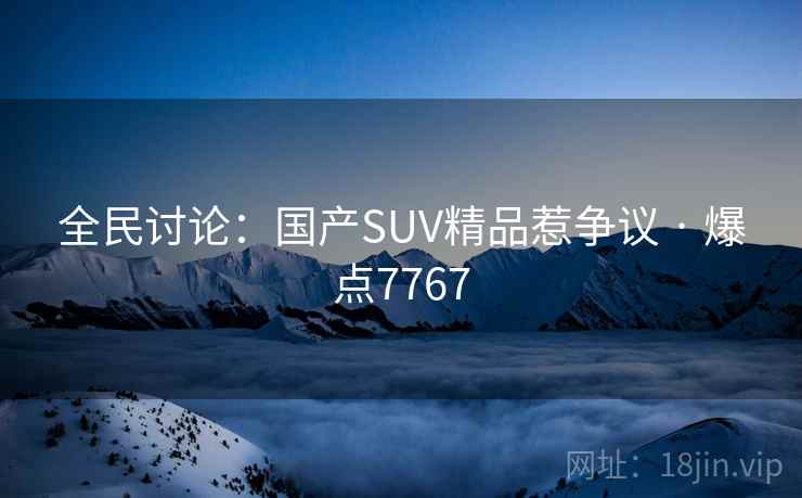 全民讨论:国产SUV精品惹争议 · 爆点7767