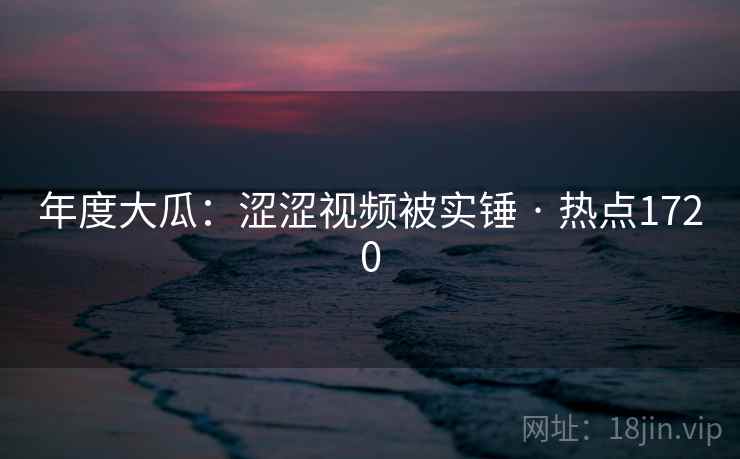 年度大瓜：涩涩视频被实锤 · 热点1720