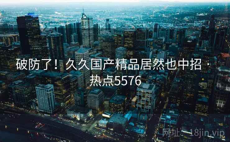 破防了!久久国产精品居然也中招 · 热点5576