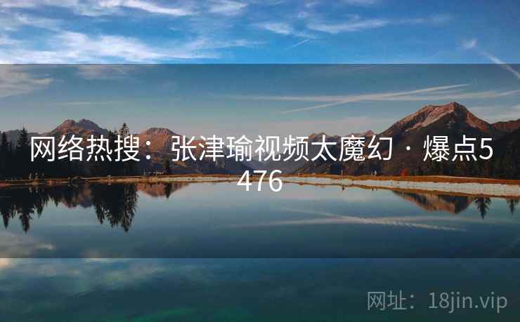 网络热搜：张津瑜视频太魔幻 · 爆点5476